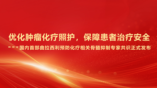 优化肿瘤化疗照护，保障患者治疗安全 ----国内首部曲拉西利预防化疗相关骨髓抑制专家共识正式发布